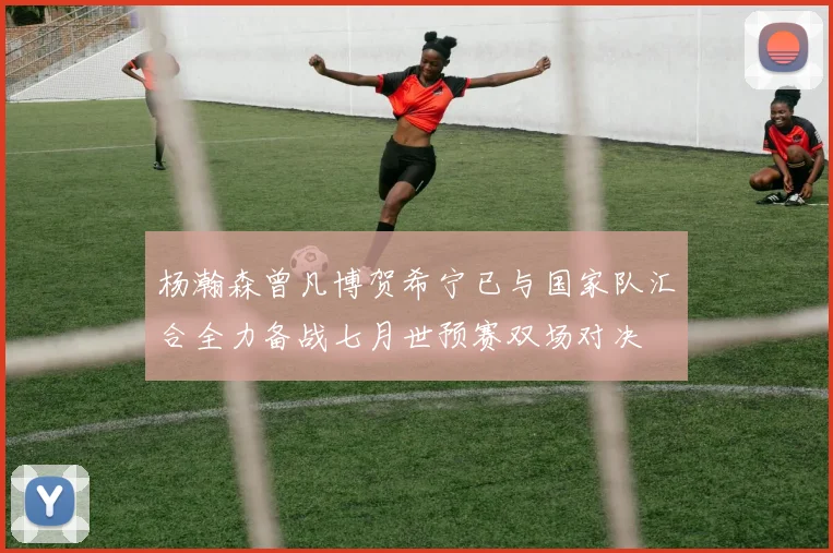 杨瀚森曾凡博贺希宁已与国家队汇合全力备战七月世预赛双场对决