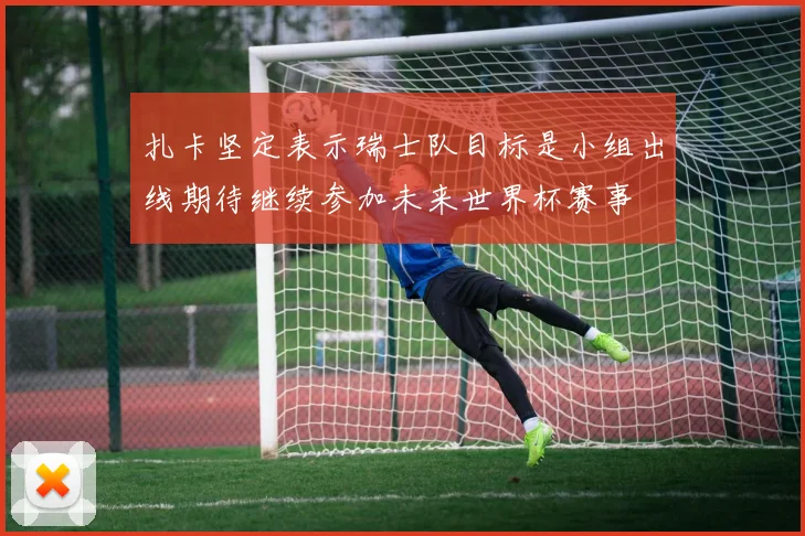 扎卡坚定表示瑞士队目标是小组出线期待继续参加未来世界杯赛事