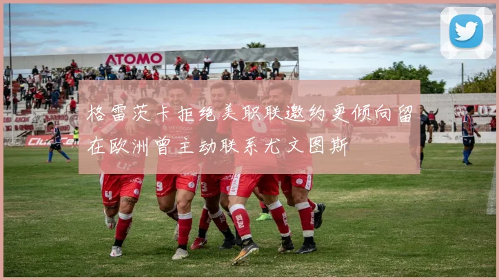 格雷茨卡拒绝美职联邀约更倾向留在欧洲曾主动联系尤文图斯