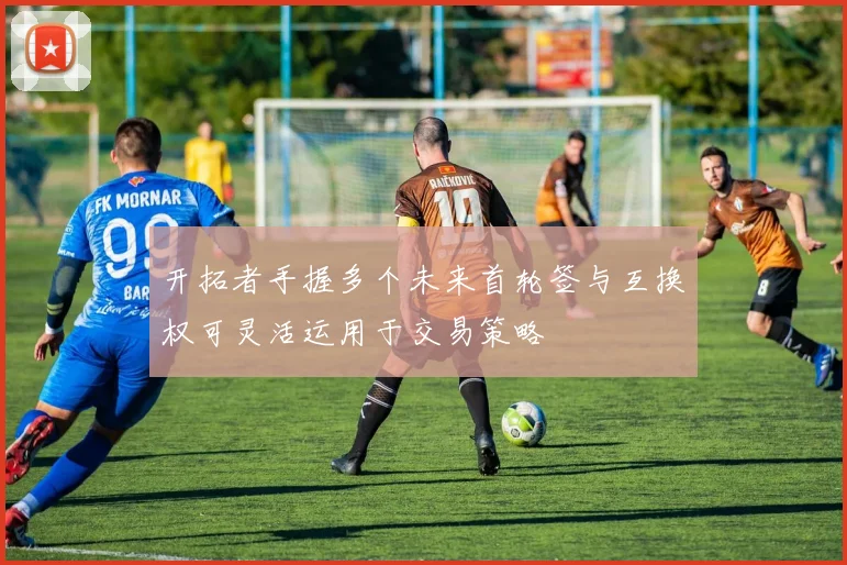 开拓者手握多个未来首轮签与互换权可灵活运用于交易策略