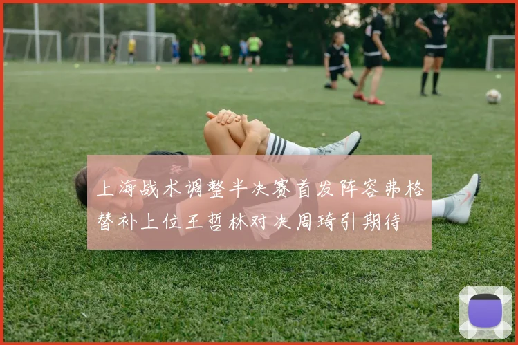 上海战术调整半决赛首发阵容弗格替补上位王哲林对决周琦引期待