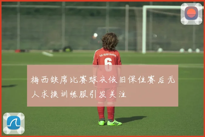 梅西缺席比赛球衣依旧保住赛后无人求换训练服引发关注
