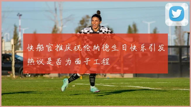 快船官推庆祝伦纳德生日快乐引发热议是否为面子工程
