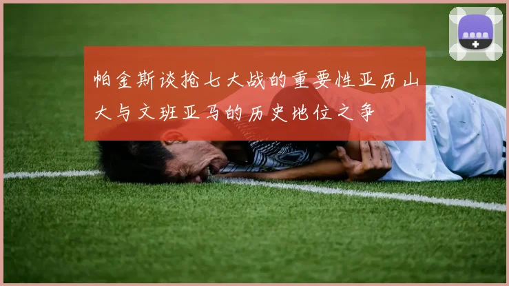 帕金斯谈抢七大战的重要性亚历山大与文班亚马的历史地位之争