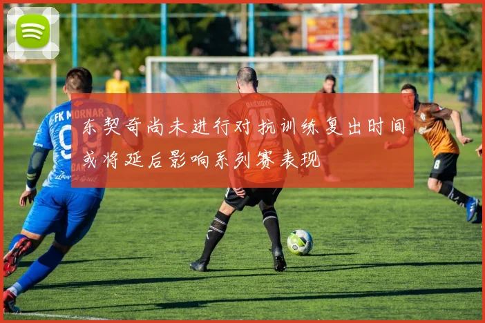东契奇尚未进行对抗训练复出时间或将延后影响系列赛表现