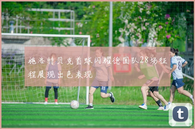施洛特贝克首球闪耀德国队28场征程展现出色表现