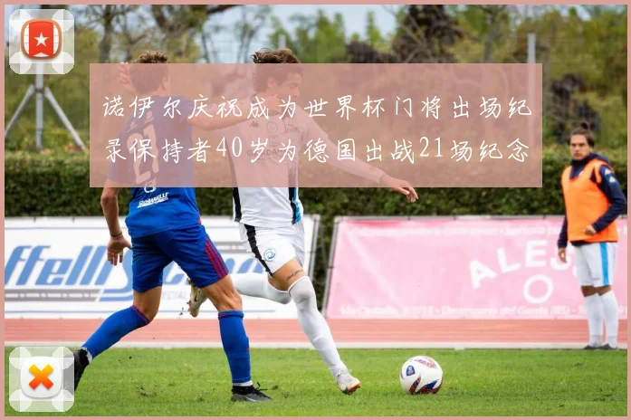 诺伊尔庆祝成为世界杯门将出场纪录保持者40岁为德国出战21场纪念照曝光