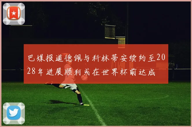 巴媒报道德佩与科林蒂安续约至2028年进展顺利或在世界杯前达成