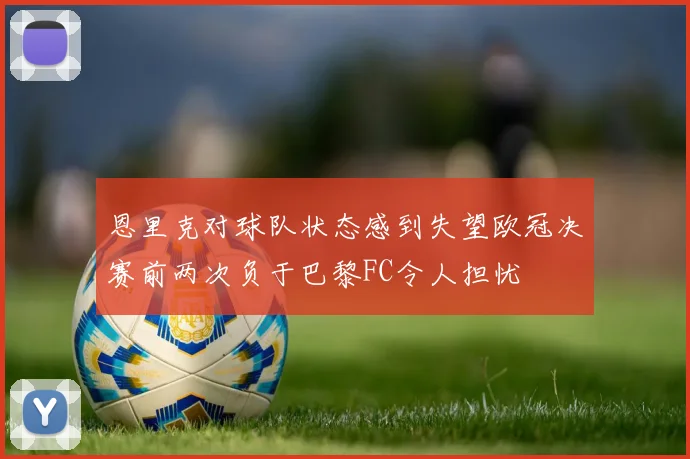 恩里克对球队状态感到失望欧冠决赛前两次负于巴黎FC令人担忧