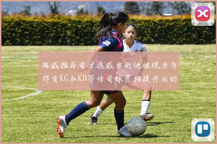 路威推荐奇才选威尔逊他被视为与邓肯KG和KD等传奇球员相提并论的未来之星