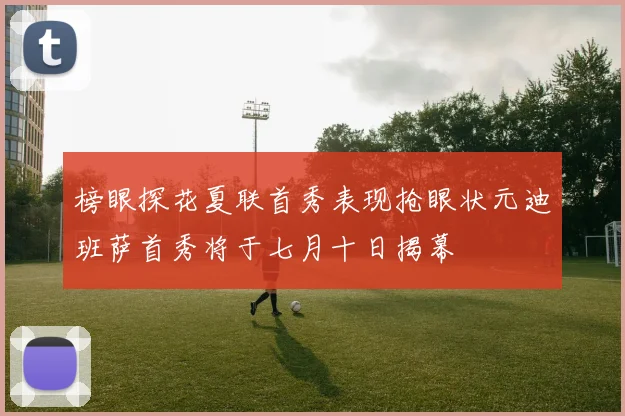 榜眼探花夏联首秀表现抢眼状元迪班萨首秀将于七月十日揭幕