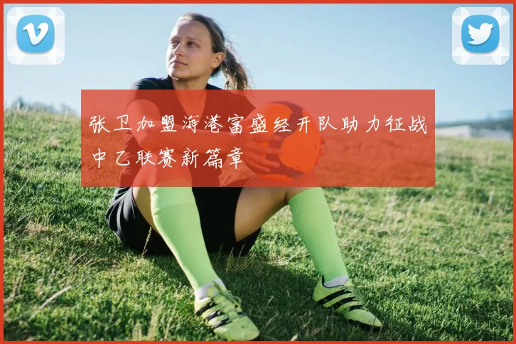 张卫加盟海港富盛经开队助力征战中乙联赛新篇章