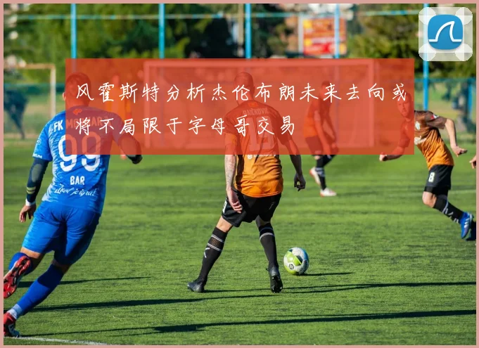 风霍斯特分析杰伦布朗未来去向或将不局限于字母哥交易