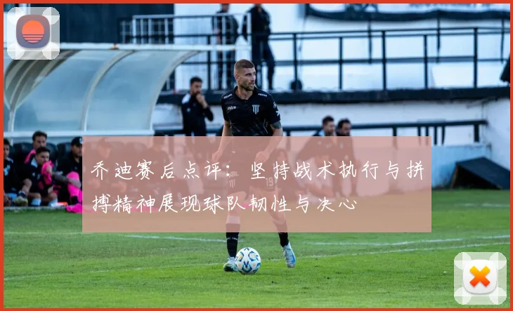 乔迪赛后点评：坚持战术执行与拼搏精神展现球队韧性与决心