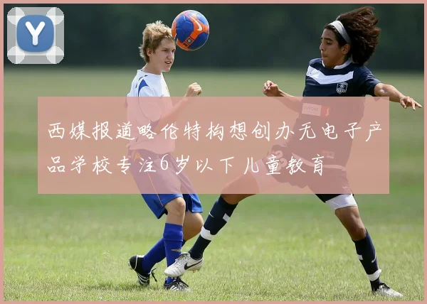 西媒报道略伦特构想创办无电子产品学校专注6岁以下儿童教育