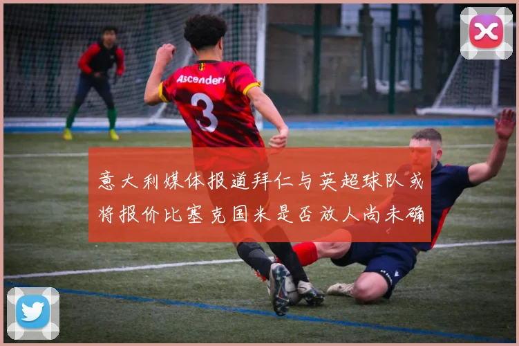 意大利媒体报道拜仁与英超球队或将报价比塞克国米是否放人尚未确定