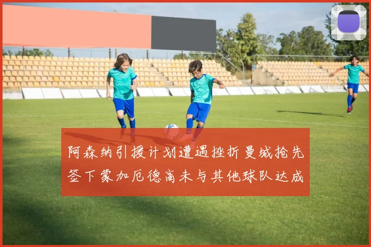 阿森纳引援计划遭遇挫折曼城抢先签下蒙加厄德高未与其他球队达成协议