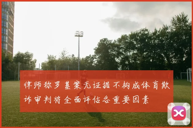 律师称罗基案无证据不构成体育欺诈审判将全面评估各重要因素